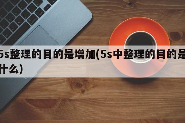 5s整理的目的是增加(5s中整理的目的是什么)